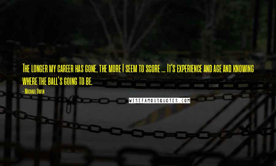 Michael Owen Quotes: The longer my career has gone, the more I seem to score ... It's experience and age and knowing where the ball's going to be.
