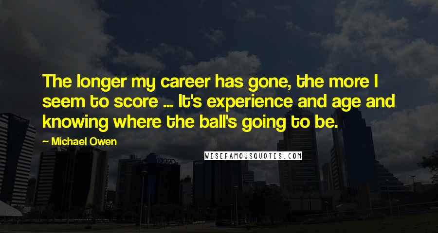 Michael Owen Quotes: The longer my career has gone, the more I seem to score ... It's experience and age and knowing where the ball's going to be.