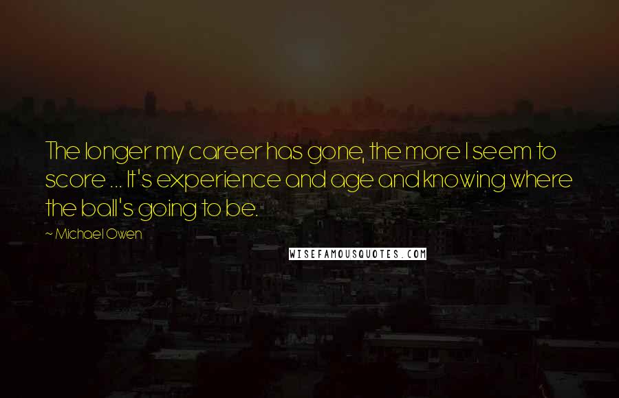 Michael Owen Quotes: The longer my career has gone, the more I seem to score ... It's experience and age and knowing where the ball's going to be.