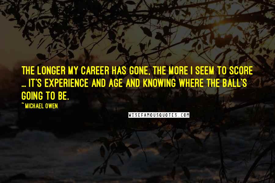 Michael Owen Quotes: The longer my career has gone, the more I seem to score ... It's experience and age and knowing where the ball's going to be.