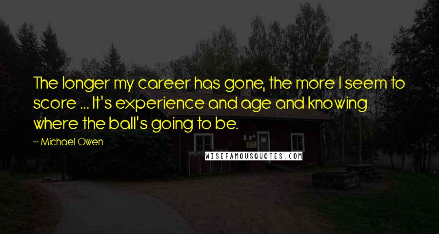 Michael Owen Quotes: The longer my career has gone, the more I seem to score ... It's experience and age and knowing where the ball's going to be.