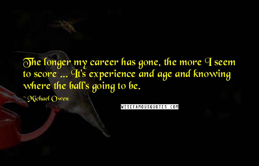 Michael Owen Quotes: The longer my career has gone, the more I seem to score ... It's experience and age and knowing where the ball's going to be.