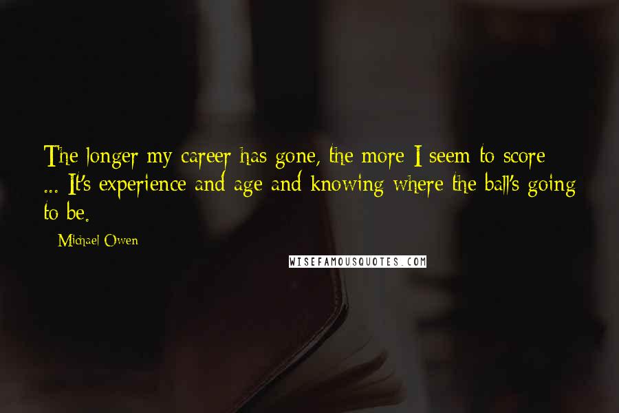 Michael Owen Quotes: The longer my career has gone, the more I seem to score ... It's experience and age and knowing where the ball's going to be.