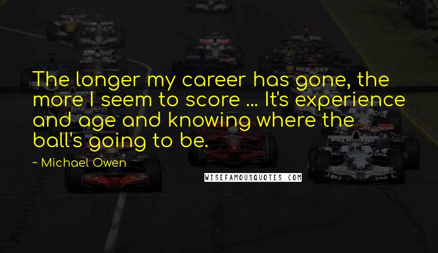 Michael Owen Quotes: The longer my career has gone, the more I seem to score ... It's experience and age and knowing where the ball's going to be.