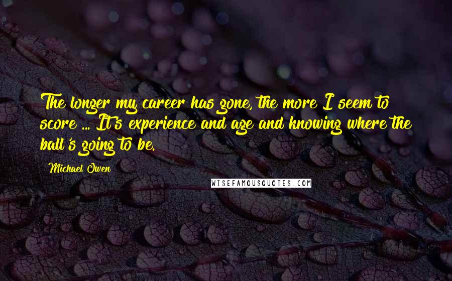 Michael Owen Quotes: The longer my career has gone, the more I seem to score ... It's experience and age and knowing where the ball's going to be.