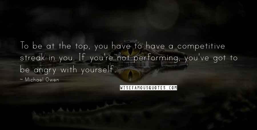 Michael Owen Quotes: To be at the top, you have to have a competitive streak in you. If you're not performing, you've got to be angry with yourself.