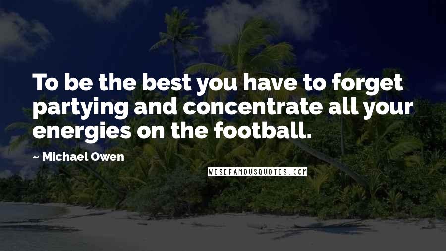 Michael Owen Quotes: To be the best you have to forget partying and concentrate all your energies on the football.