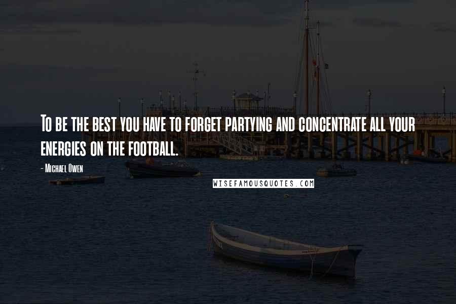 Michael Owen Quotes: To be the best you have to forget partying and concentrate all your energies on the football.