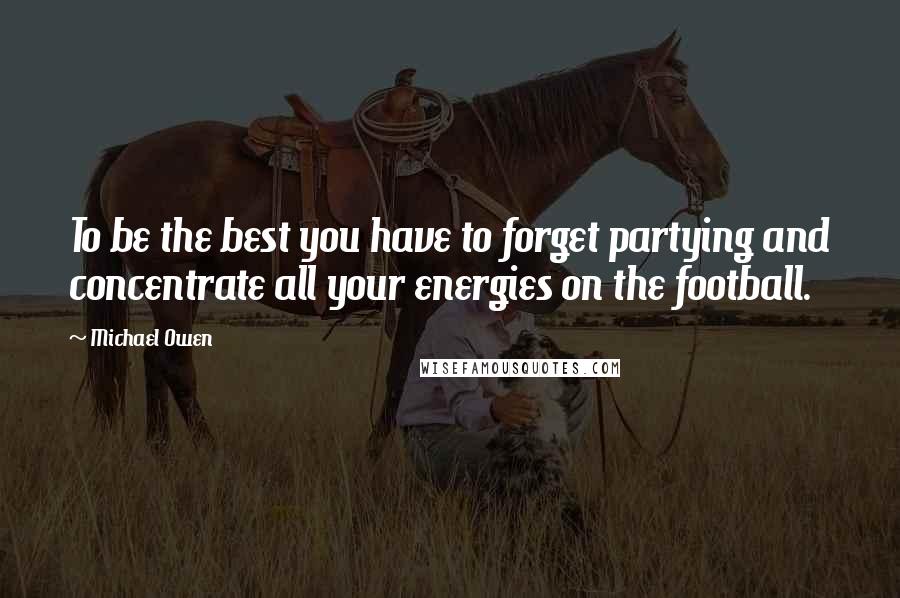 Michael Owen Quotes: To be the best you have to forget partying and concentrate all your energies on the football.