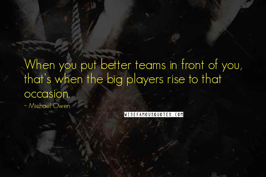 Michael Owen Quotes: When you put better teams in front of you, that's when the big players rise to that occasion.