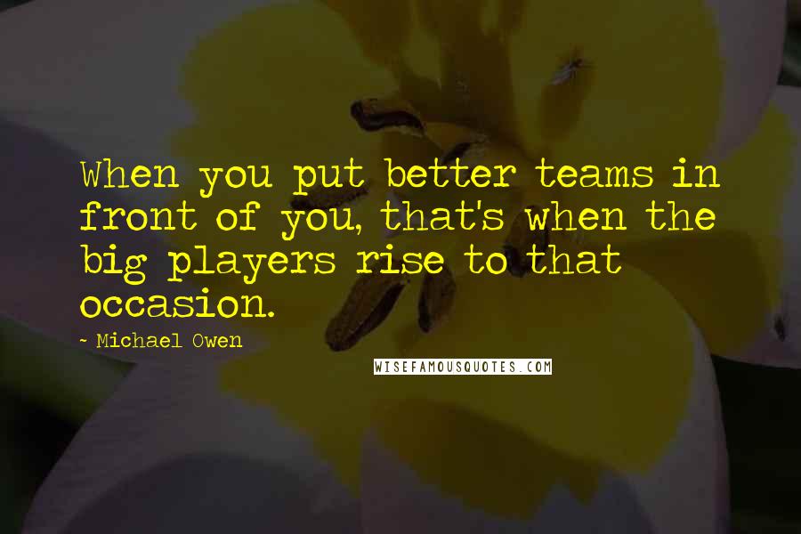 Michael Owen Quotes: When you put better teams in front of you, that's when the big players rise to that occasion.