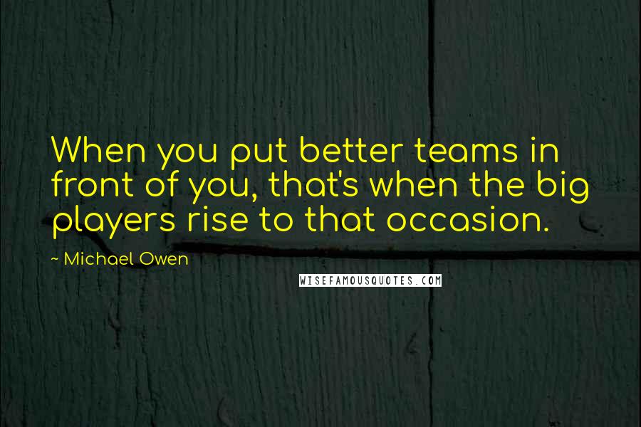 Michael Owen Quotes: When you put better teams in front of you, that's when the big players rise to that occasion.