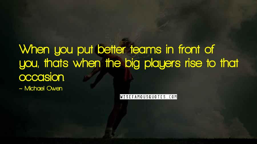 Michael Owen Quotes: When you put better teams in front of you, that's when the big players rise to that occasion.