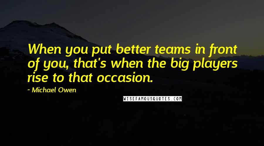 Michael Owen Quotes: When you put better teams in front of you, that's when the big players rise to that occasion.