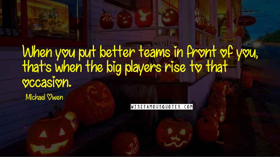 Michael Owen Quotes: When you put better teams in front of you, that's when the big players rise to that occasion.