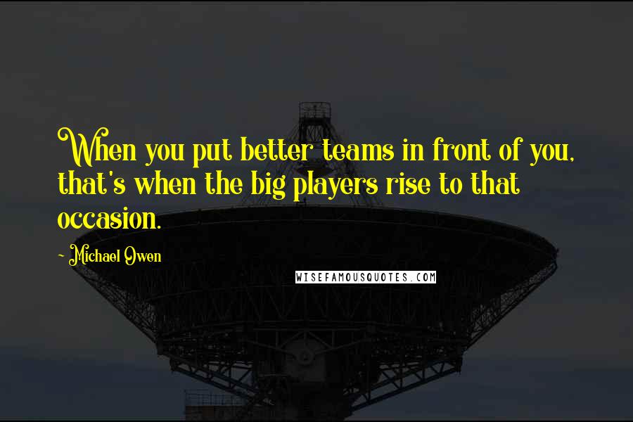 Michael Owen Quotes: When you put better teams in front of you, that's when the big players rise to that occasion.