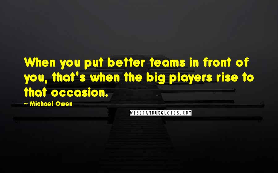 Michael Owen Quotes: When you put better teams in front of you, that's when the big players rise to that occasion.