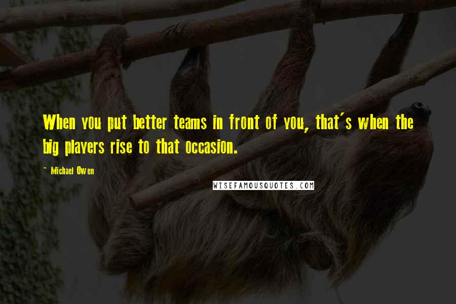 Michael Owen Quotes: When you put better teams in front of you, that's when the big players rise to that occasion.