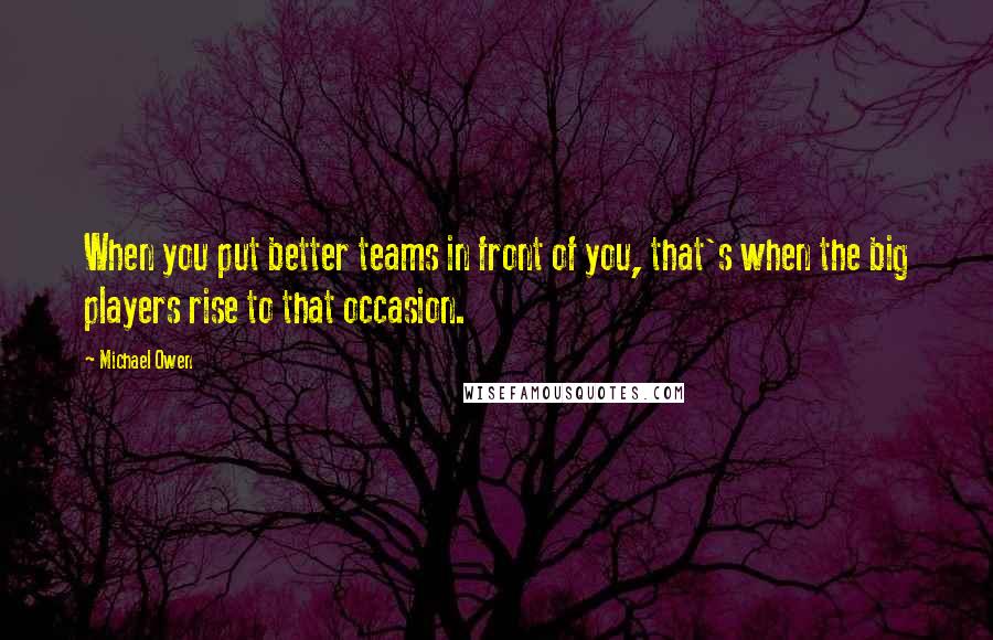 Michael Owen Quotes: When you put better teams in front of you, that's when the big players rise to that occasion.