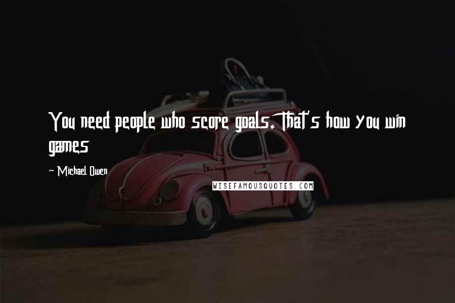Michael Owen Quotes: You need people who score goals. That's how you win games