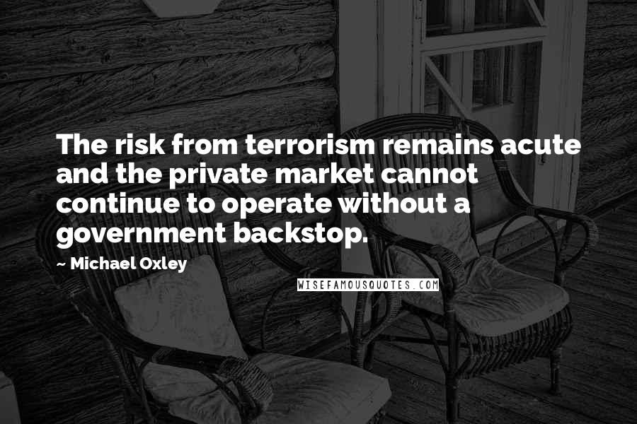 Michael Oxley Quotes: The risk from terrorism remains acute and the private market cannot continue to operate without a government backstop.