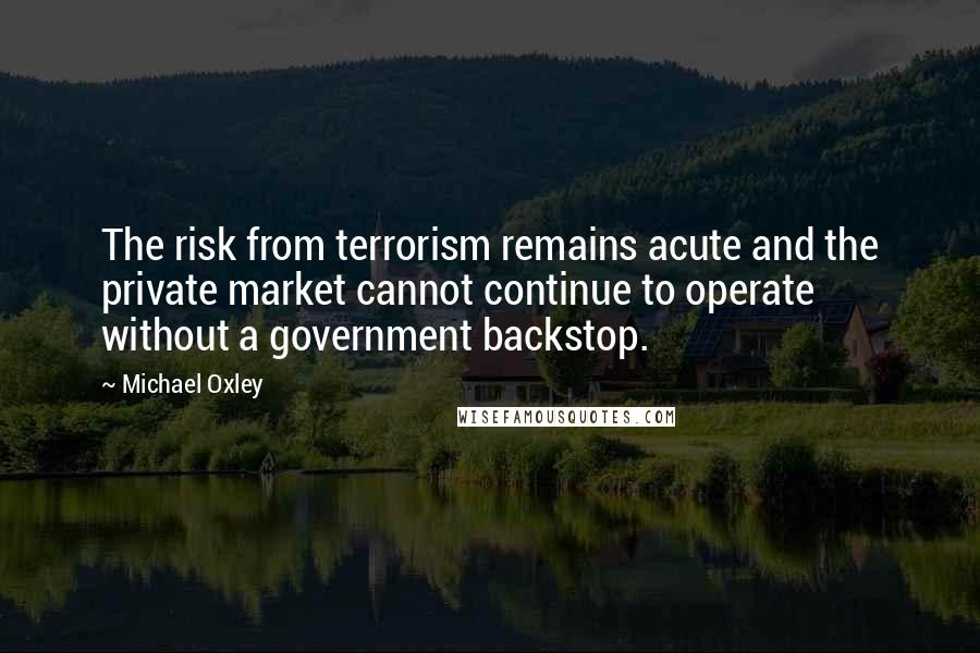 Michael Oxley Quotes: The risk from terrorism remains acute and the private market cannot continue to operate without a government backstop.