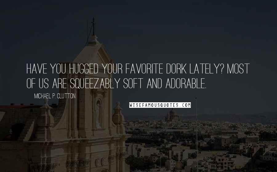 Michael P. Clutton Quotes: Have you hugged your favorite Dork lately? Most of us are squeezably soft and adorable.