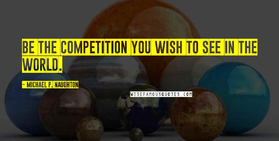 Michael P. Naughton Quotes: Be the competition you wish to see in the world.