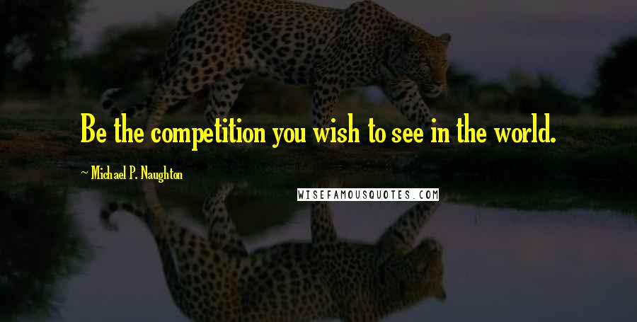 Michael P. Naughton Quotes: Be the competition you wish to see in the world.