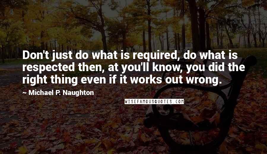 Michael P. Naughton Quotes: Don't just do what is required, do what is respected then, at you'll know, you did the right thing even if it works out wrong.