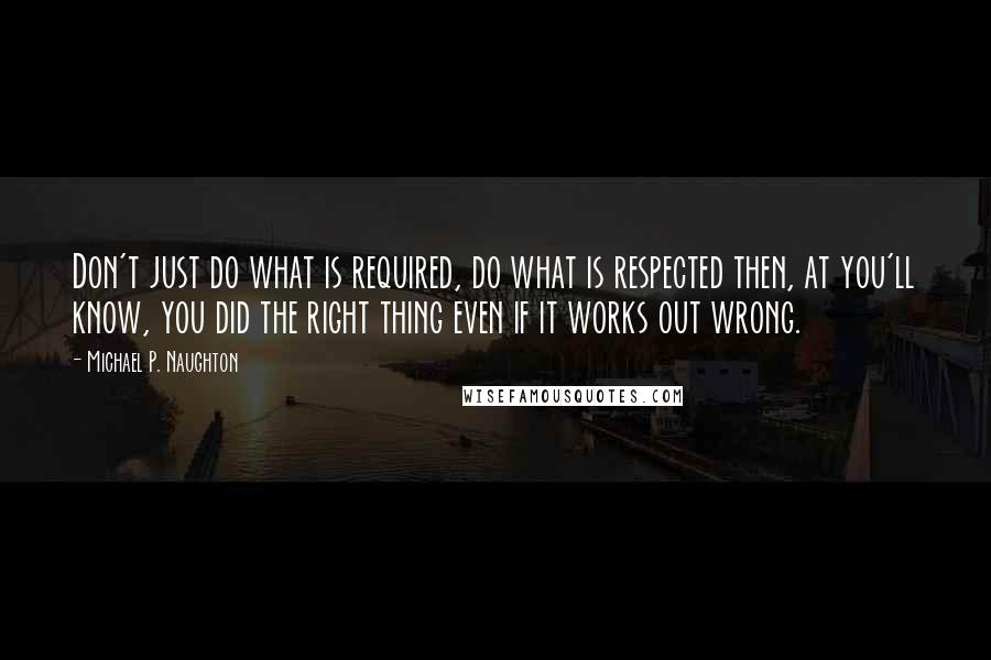 Michael P. Naughton Quotes: Don't just do what is required, do what is respected then, at you'll know, you did the right thing even if it works out wrong.