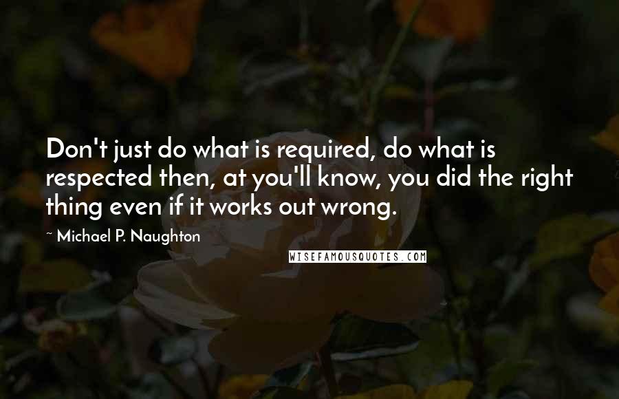 Michael P. Naughton Quotes: Don't just do what is required, do what is respected then, at you'll know, you did the right thing even if it works out wrong.