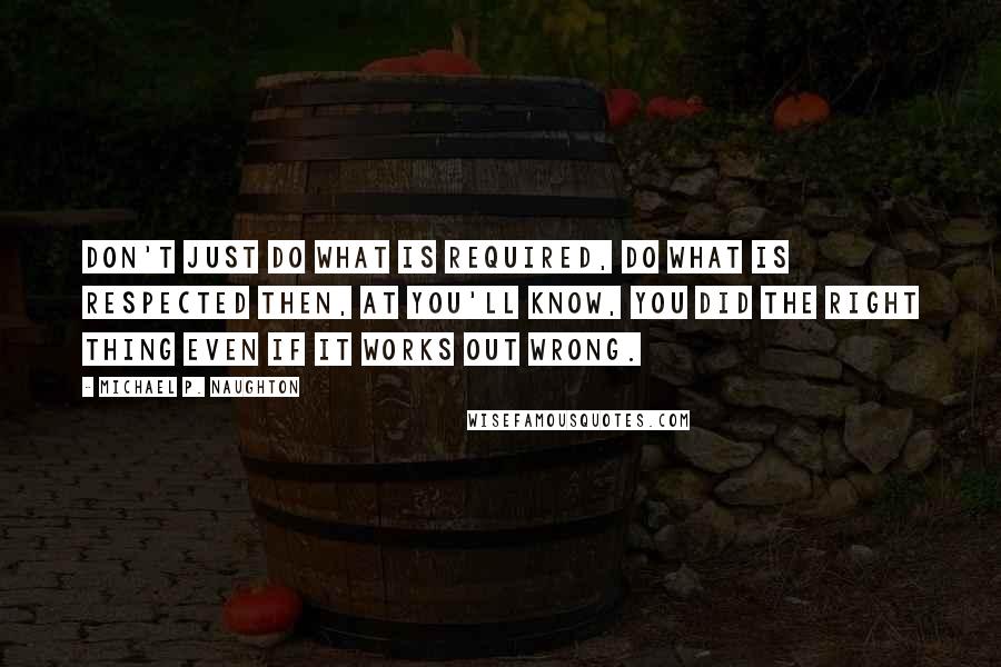 Michael P. Naughton Quotes: Don't just do what is required, do what is respected then, at you'll know, you did the right thing even if it works out wrong.