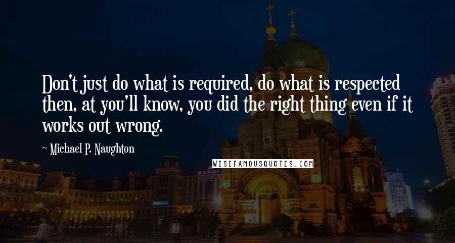 Michael P. Naughton Quotes: Don't just do what is required, do what is respected then, at you'll know, you did the right thing even if it works out wrong.
