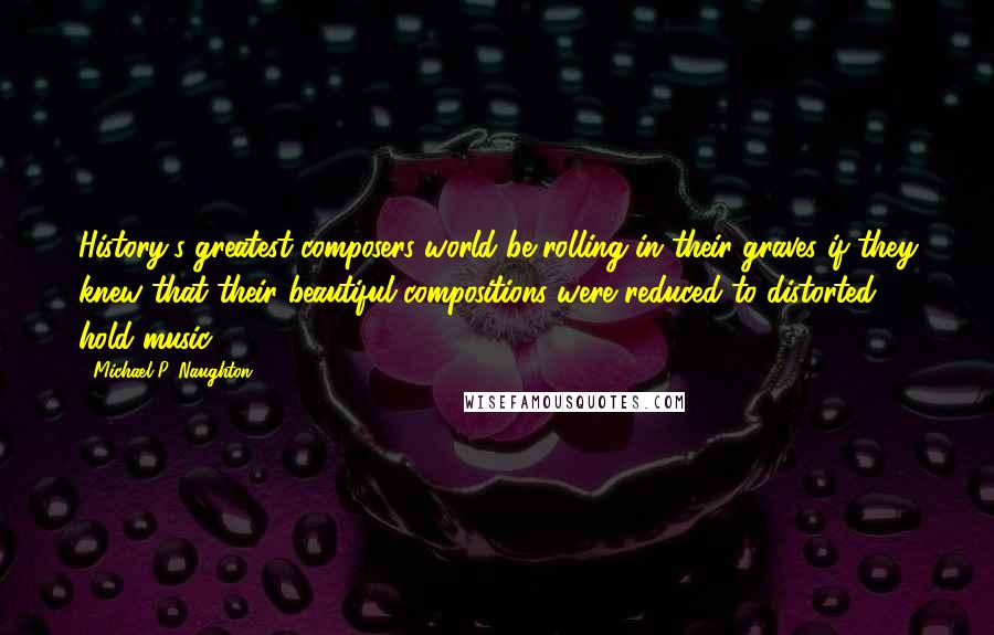 Michael P. Naughton Quotes: History's greatest composers world be rolling in their graves if they knew that their beautiful compositions were reduced to distorted hold music.