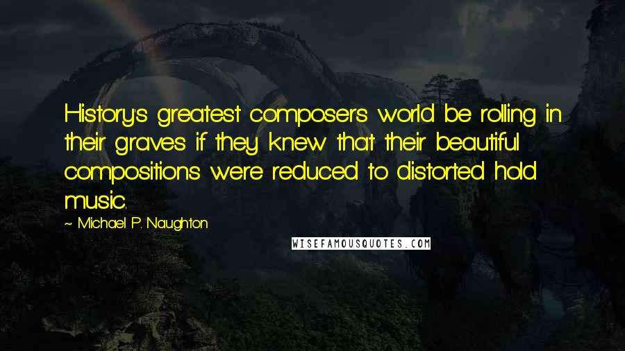 Michael P. Naughton Quotes: History's greatest composers world be rolling in their graves if they knew that their beautiful compositions were reduced to distorted hold music.