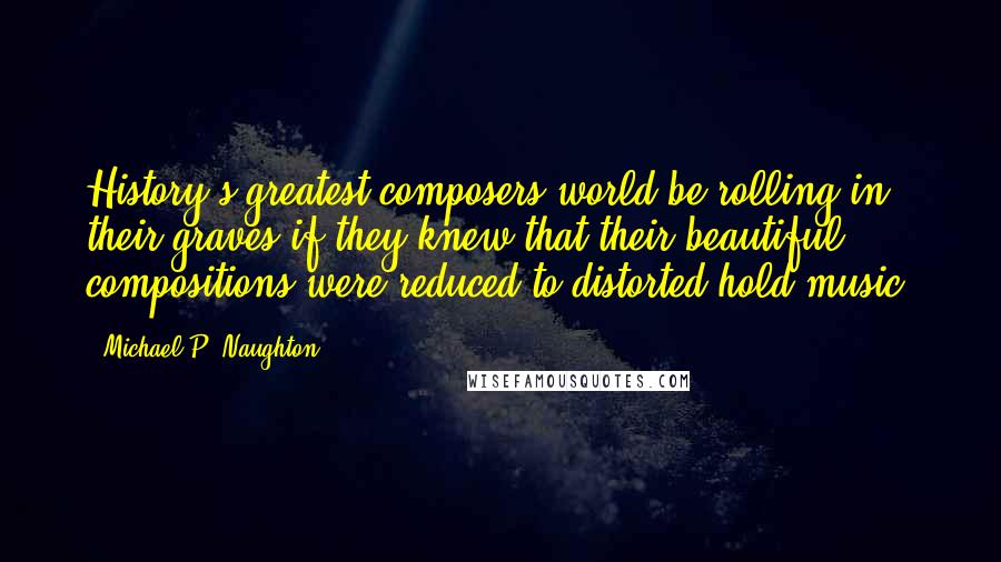Michael P. Naughton Quotes: History's greatest composers world be rolling in their graves if they knew that their beautiful compositions were reduced to distorted hold music.