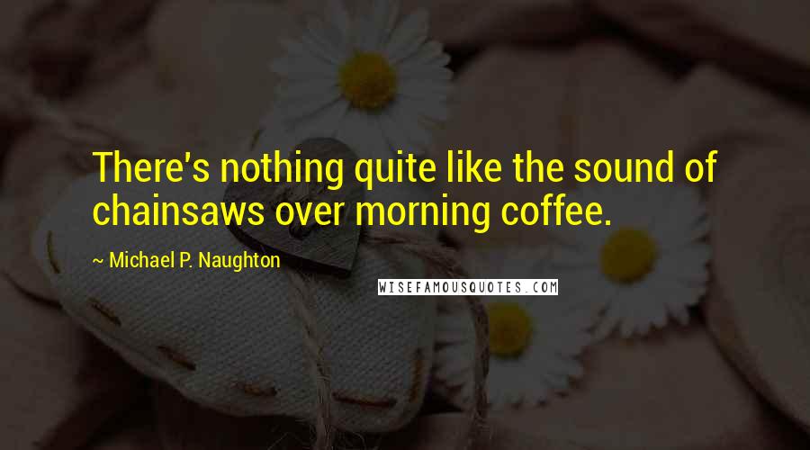 Michael P. Naughton Quotes: There's nothing quite like the sound of chainsaws over morning coffee.