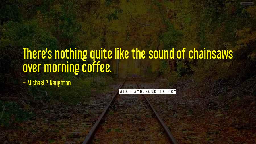 Michael P. Naughton Quotes: There's nothing quite like the sound of chainsaws over morning coffee.