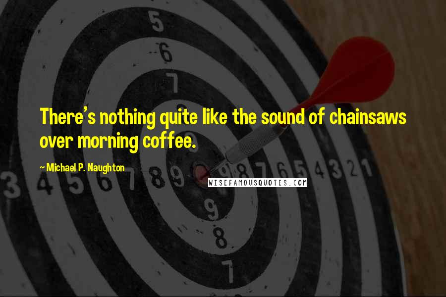 Michael P. Naughton Quotes: There's nothing quite like the sound of chainsaws over morning coffee.