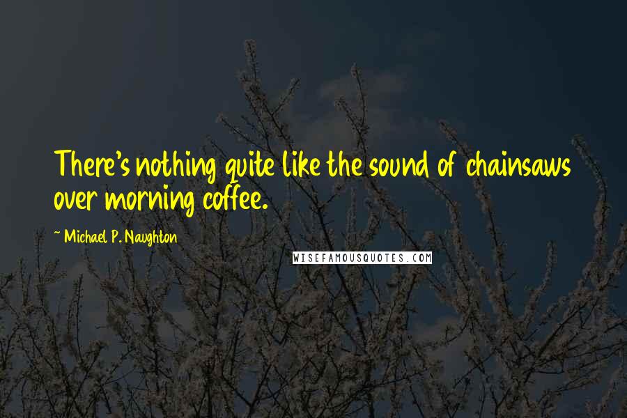 Michael P. Naughton Quotes: There's nothing quite like the sound of chainsaws over morning coffee.