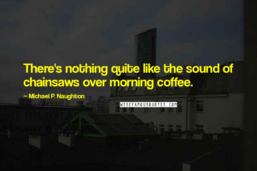 Michael P. Naughton Quotes: There's nothing quite like the sound of chainsaws over morning coffee.