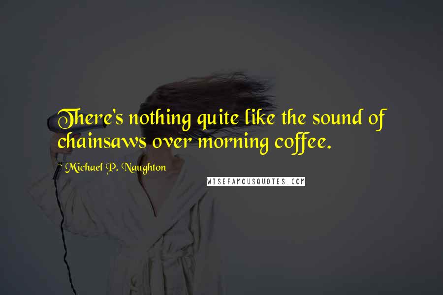 Michael P. Naughton Quotes: There's nothing quite like the sound of chainsaws over morning coffee.