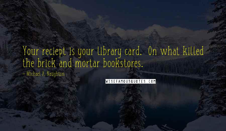 Michael P. Naughton Quotes: Your reciept is your library card.  On what killed the brick and mortar bookstores.