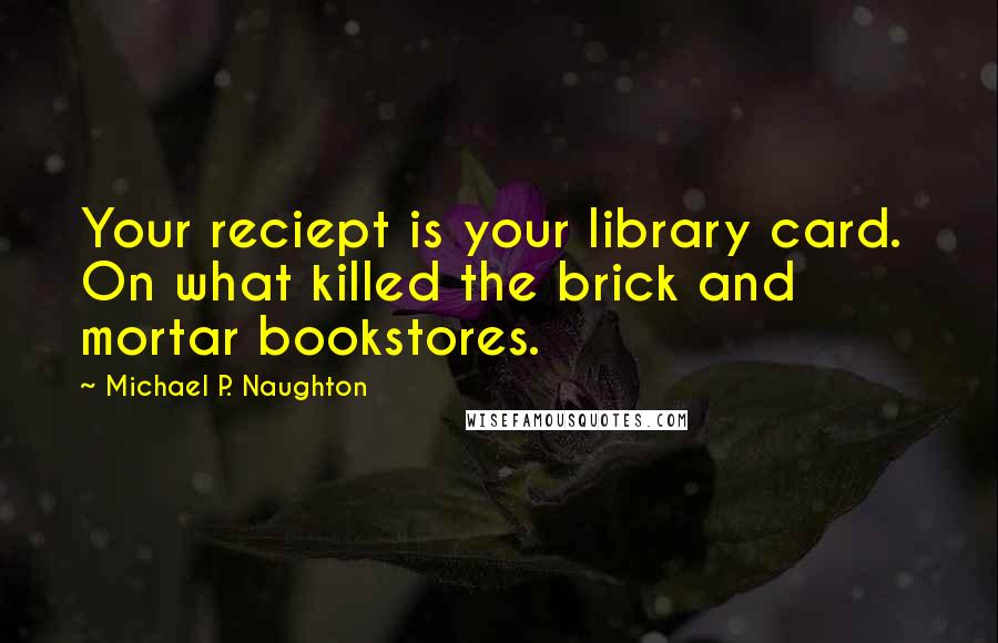 Michael P. Naughton Quotes: Your reciept is your library card.  On what killed the brick and mortar bookstores.