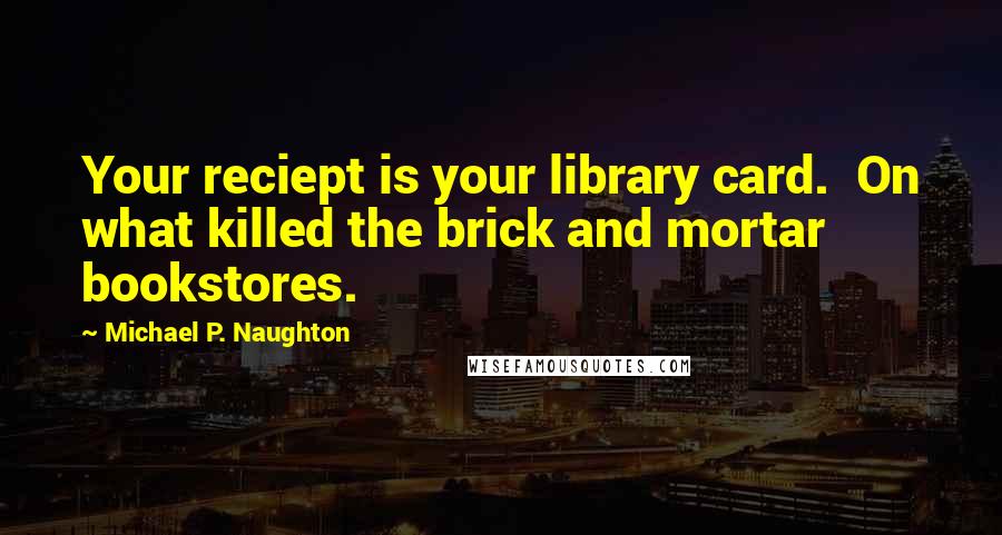 Michael P. Naughton Quotes: Your reciept is your library card.  On what killed the brick and mortar bookstores.