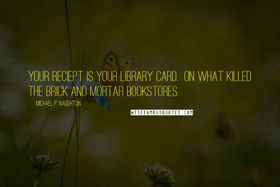 Michael P. Naughton Quotes: Your reciept is your library card.  On what killed the brick and mortar bookstores.