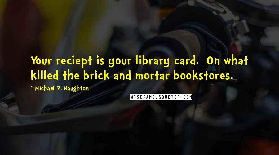 Michael P. Naughton Quotes: Your reciept is your library card.  On what killed the brick and mortar bookstores.