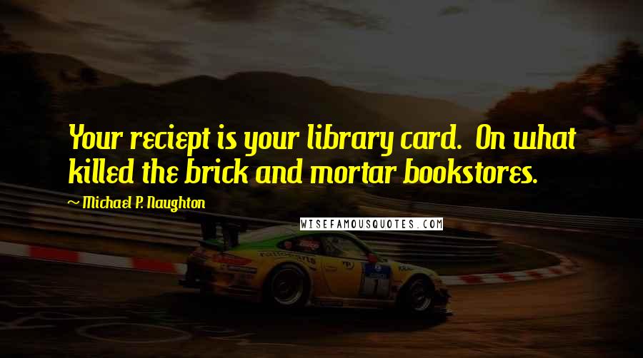 Michael P. Naughton Quotes: Your reciept is your library card.  On what killed the brick and mortar bookstores.