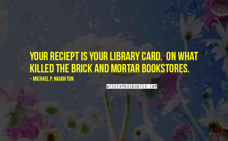 Michael P. Naughton Quotes: Your reciept is your library card.  On what killed the brick and mortar bookstores.